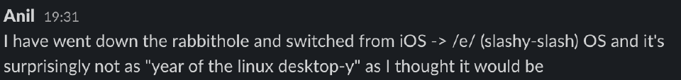 A slack message I sent which says: I have went down the rabbithole and switched from iOS -> /e/ (slashy-slash) OS and it's surprisingly not as 'year of the linux desktop-y' as I thought it would be.
