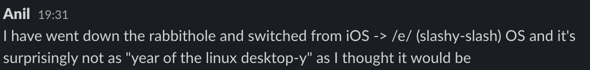 A slack message I sent which says:I have went down the rabbithole and switched from iOS -> /e/ (slashy-slash) OS and it's surprisingly not as "year of the linux desktop-y" as I thought it would be.